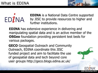 What is EDINA EDINA  is a National Data Centre supported by JISC to provide resources to higher and further institutions. OSM Workshop 2011 EDINA  has extensive experience in delivering and manipulating spatial data and is an active member of the  OSGeo  foundation providing persistent test beds for various packages. GECO  Geospatial Outreach and Community Outreach, EDINA coordinate this JISC funded project and aim to facilitate the use of geospatial data and tech beyond core user groups http://geco.blogs.edina.ac.uk/ 
