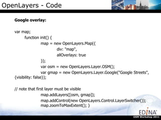 OpenLayers - Code Google overlay: var map;  function init() {  map = new OpenLayers.Map({  div: "map",  allOverlays: true  });  var osm = new OpenLayers.Layer.OSM();  var gmap = new OpenLayers.Layer.Google("Google Streets", {visibility: false});  // note that first layer must be visible  map.addLayers([osm, gmap]);  map.addControl(new OpenLayers.Control.LayerSwitcher());  map.zoomToMaxExtent(); }  OSM Workshop 2011 