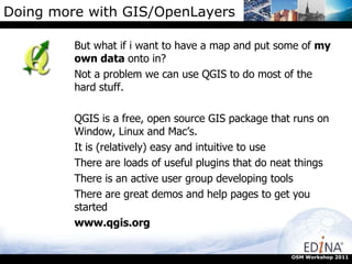 Doing more with GIS/OpenLayers But what if i want to have a map and put some of  my own data  onto in? Not a problem we can use QGIS to do most of the hard stuff. QGIS is a free, open source GIS package that runs on Window, Linux and Mac’s. It is (relatively) easy and intuitive to use There are loads of useful plugins that do neat things There is an active user group developing tools There are great demos and help pages to get you started www.qgis.org OSM Workshop 2011 