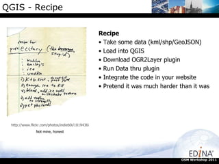 QGIS - Recipe OSM Workshop 2011 http://www.flickr.com/photos/indieb0i/101943682/ Not mine, honest Recipe Take some data (kml/shp/GeoJSON) Load into QGIS Download OGR2Layer plugin Run Data thru plugin Integrate the code in your website Pretend it was much harder than it was  
