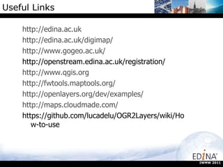 Useful Links http://edina.ac.uk http://edina.ac.uk/digimap/ http://www.gogeo.ac.uk/ http://openstream.edina.ac.uk/registration/ http://www.qgis.org http://fwtools.maptools.org/ http://openlayers.org/dev/examples/ http://maps.cloudmade.com/ https://github.com/lucadelu/OGR2Layers/wiki/How-to-use IWMW 2011 