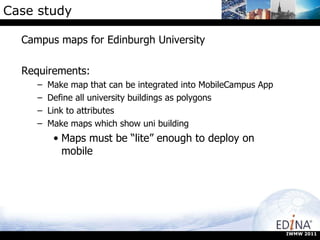 Case study Campus maps for Edinburgh University Requirements: Make map that can be integrated into MobileCampus App Define all university buildings as polygons Link to attributes Make maps which show uni building Maps must be “lite” enough to deploy on mobile IWMW 2011 