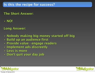 Is this the recipe for success?

     The Short Answer:

     • NO!

     Long Answer:

     •    Nobody making big money started off big
     •    Build up an audience first
     •    Provide value - engage readers
     •    Implement ads discreetly
     •    Less is more
     •    Don’t quit your day job




Thursday 18 February 2010
 