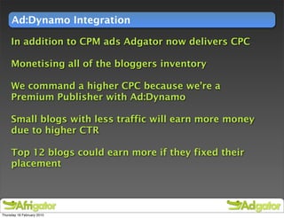 Ad:Dynamo Integration

     In addition to CPM ads Adgator now delivers CPC

     Monetising all of the bloggers inventory

     We command a higher CPC because we’re a
     Premium Publisher with Ad:Dynamo

     Small blogs with less traffic will earn more money
     due to higher CTR

     Top 12 blogs could earn more if they fixed their
     placement




Thursday 18 February 2010
 