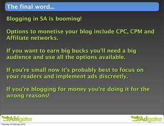 The final word...

     Blogging in SA is booming!

     Options to monetise your blog include CPC, CPM and
     Affiliate networks.

     If you want to earn big bucks you’ll need a big
     audience and use all the options available.

     If you’re small now it’s probably best to focus on
     your readers and implement ads discreetly.

     If you’re blogging for money you’re doing it for the
     wrong reasons!




Thursday 18 February 2010
 