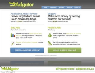 Africa’s first Blog Ad Network

     Features more than 350 of SA’s top bloggers

     Bloggers earn 50% revenue share for displaying ads

     Blogs are categorised by:
     • Business, Lifestyle, Entertainment & Tech verticals
     • Sub-vertical targeting for even more flexibility




                                      afrigator.com | adgator.co.za
Thursday 18 February 2010
 