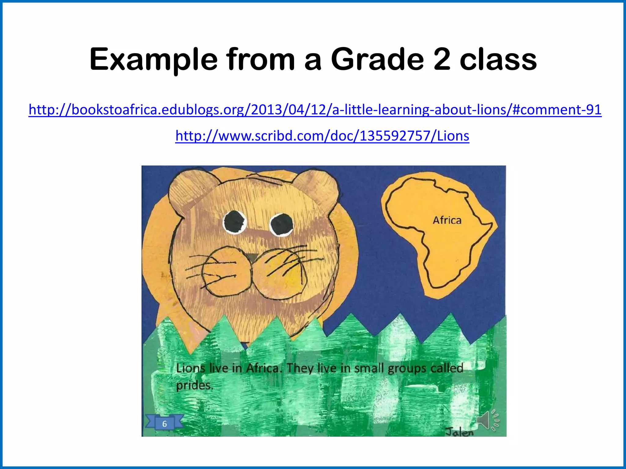 Example from a Grade 2 class
http://bookstoafrica.edublogs.org/2013/04/12/a-little-learning-about-lions/#comment-91
http://www.scribd.com/doc/135592757/Lions
 
