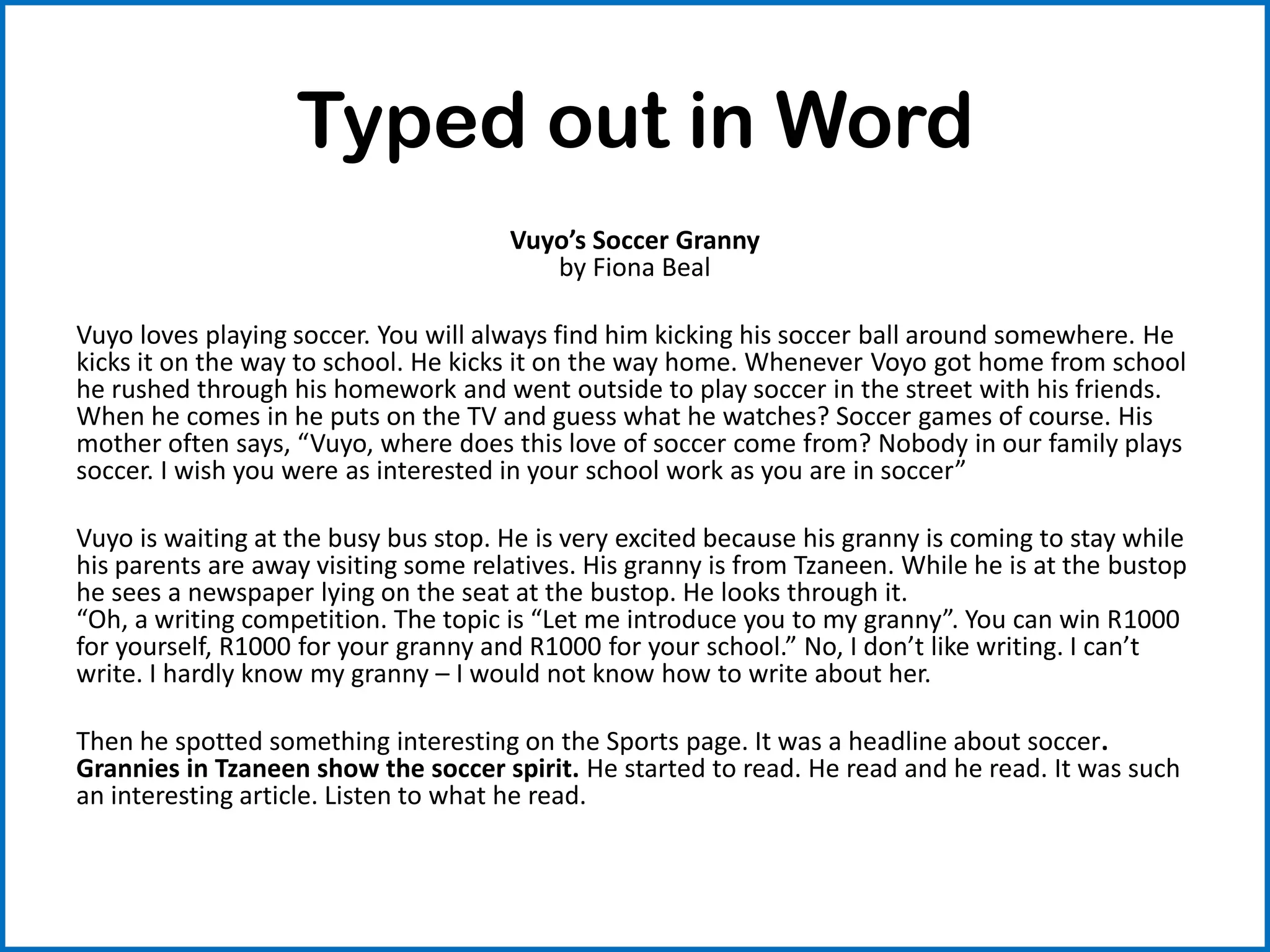 Typed out in Word
Vuyo’s Soccer Granny
by Fiona Beal
Vuyo loves playing soccer. You will always find him kicking his soccer ball around somewhere. He
kicks it on the way to school. He kicks it on the way home. Whenever Voyo got home from school
he rushed through his homework and went outside to play soccer in the street with his friends.
When he comes in he puts on the TV and guess what he watches? Soccer games of course. His
mother often says, “Vuyo, where does this love of soccer come from? Nobody in our family plays
soccer. I wish you were as interested in your school work as you are in soccer”
Vuyo is waiting at the busy bus stop. He is very excited because his granny is coming to stay while
his parents are away visiting some relatives. His granny is from Tzaneen. While he is at the bustop
he sees a newspaper lying on the seat at the bustop. He looks through it.
“Oh, a writing competition. The topic is “Let me introduce you to my granny”. You can win R1000
for yourself, R1000 for your granny and R1000 for your school.” No, I don’t like writing. I can’t
write. I hardly know my granny – I would not know how to write about her.
Then he spotted something interesting on the Sports page. It was a headline about soccer.
Grannies in Tzaneen show the soccer spirit. He started to read. He read and he read. It was such
an interesting article. Listen to what he read.
 