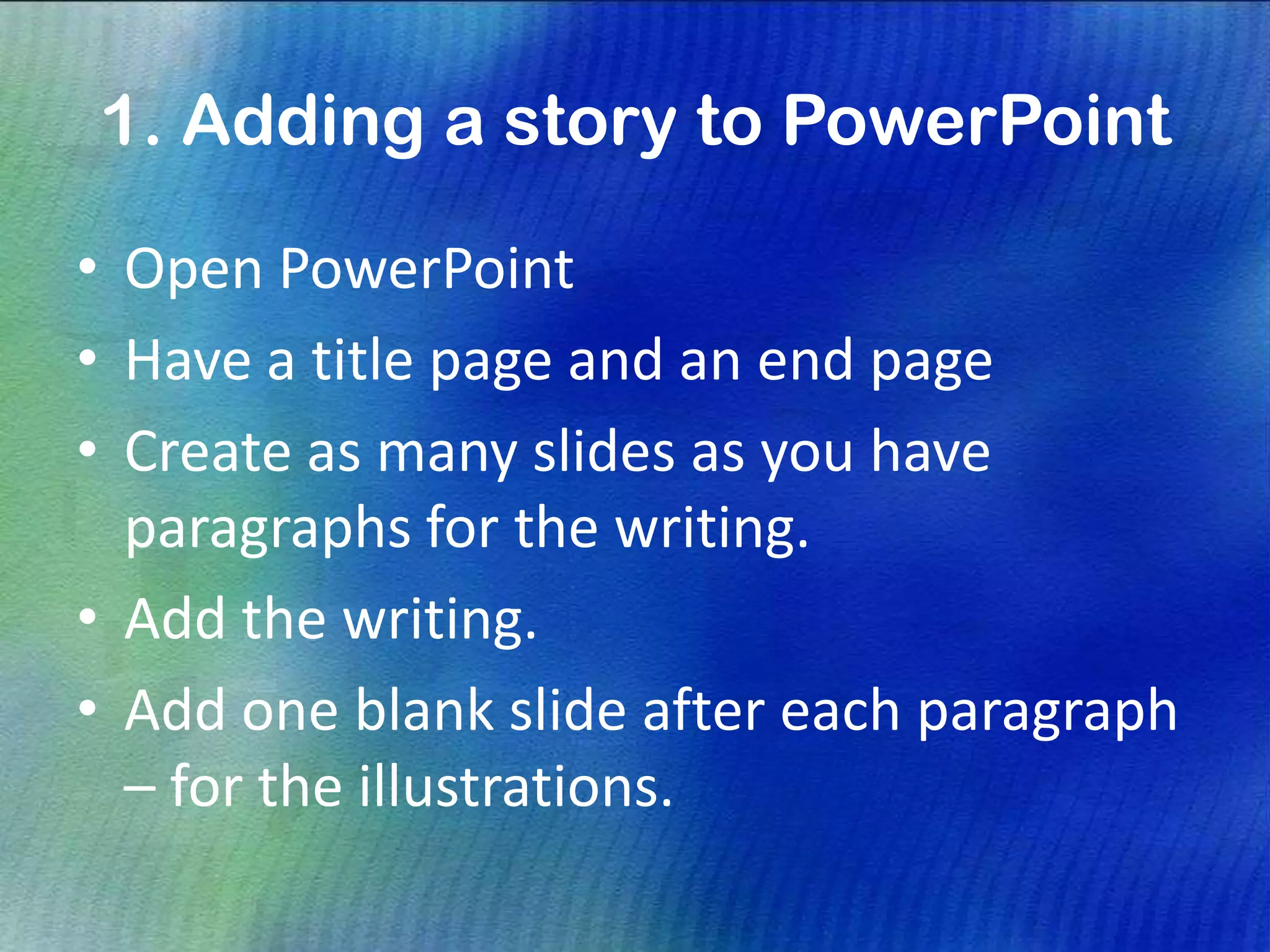 1. Adding a story to PowerPoint
• Open PowerPoint
• Have a title page and an end page
• Create as many slides as you have
paragraphs for the writing.
• Add the writing.
• Add one blank slide after each paragraph
– for the illustrations.
 