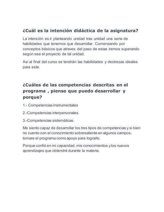 ¿Cuál es la intención didáctica de la asignatura? 
La intención es ir planteando unidad tras unidad una serie de 
habilidades que tenemos que desarrollar. Comenzando por 
conceptos básicos que atraves del paso de estas iremos superando 
según sea el proyecto de tal unidad. 
Asi al final del curso se tendrán las habilidades y destrezas ideales 
para este. 
¿Cuáles de las competencias descritas en el 
programa , pienso que puedo desarrollar y 
porque? 
1.- Competencias Instrumentales 
2.-Competencias interpersonales. 
3.-Competencias sistemáticas. 
Me siento capaz de desarrollar los tres tipos de competencias y si bien 
no cuento con el conocimiento sobresaliente en algunos campos, 
tomare el programa como apoyo para lograrlo. 
Porque confió en mi capacidad, mis conocimientos y los nuevos 
aprendizajes que obtendré durante la materia. 
