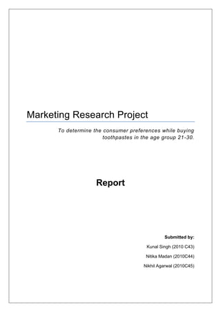 Marketing Research Project
To determine the consumer preferences while buying
toothpastes in the age group 21-30.
Report
Submitted by:
Kunal Singh (2010 C43)
Nitika Madan (2010C44)
Nikhil Agarwal (2010C45)
 