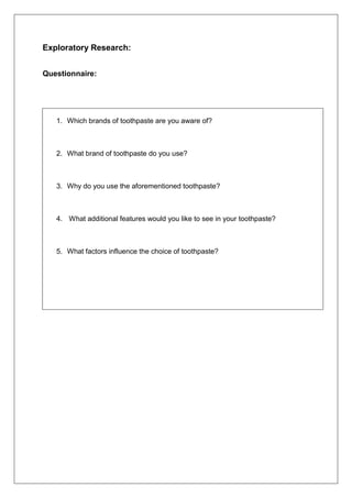 Exploratory Research:
Questionnaire:
1. Which brands of toothpaste are you aware of?
2. What brand of toothpaste do you use?
3. Why do you use the aforementioned toothpaste?
4. What additional features would you like to see in your toothpaste?
5. What factors influence the choice of toothpaste?
 