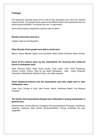 Findings:
The exploratory research phase aims to find out the parameters over which the research
should proceed. The questionnaires explored the different factors that respondents look into
before buying toothpaste. The sample size was 12 respondents.
Some of the findings of exploratory research were as follows
Brands commonly used were:
Colgate, close-up and Pepsodent
Other Brands which people were able to recall were:
Babool, Cibaca, Meswak, Signal, Vicco Vajradanti, Dabur, Glister, Emofoam, Neem, Amway
Some of the reasons given by the respondents for choosing their preferred
brand of toothpaste were:
Good Cleaning Power, Habit, Brand Loyalty, Good Lather, Color, Shelf Positioning,
Calcium content, Flavors, liking for gel based toothpastes , taste , Cavity Protection
,Prevention of Bad Breath, Medicinal Value , and utility viewpoint.
Some additional features that the respondents said they might want in their
toothpastes were:
Lower Price, Change of Color, New Flavors, Mouth, Refreshing Breath, Anti Bacterial
Protection
The factors that respondents thought were influential in buying toothpastes in
general were:
Advertisements, Family Influence, Packaging, Personal Experience, Protection, Cleanliness,
whitening, freshness, taste, Dentist Recommendations, Pricing, Availability and peer
suggestion.
 