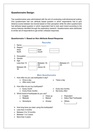 Questionnaire Design:
Two questionnaires were administered with the aim of conducting multi-dimensional scaling.
One questionnaire had non attribute based question in which respondents had to give
distance scores between two brands based on their perception while the other questionnaire
had attribute based question in which respondent had to rank each brand according to the
various features identified through the exploratory research. Questionnaires were distributed
to similar set of respondents to get similar unbiased responses.
Questionnaire 1: Based on Non Attribute Based Response
Recruiter
1. Name: _________________________
2. Region:
West East
North South
3. Occupation: _____________________
4. Gender:
5. Age:
Less than 15 Between 16-
20
Between 21-
25
Between 26-
30
Above 30
Main Questionnaire
1. How often do you use toothpaste in day?
 Once a day  Twice a day
 After every meal
2. How often do you buy toothpaste?
 Every month  Every two months
 Every three months  Not every often
3. Which brand of toothpaste do you use?
 Colgate  Close up  Pepsodent
 Meswak  Babool  Dabur Red Toothpaste
 Sensodyne  Amway  Others
(____________)
4. How long have you been using this toothpaste?
 Less than 3 months
 Between 3 to 12 months
 Between 1 to 3 years
 More than 3 years
 