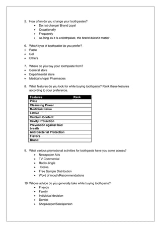 5. How often do you change your toothpastes?
 Do not change/ Brand Loyal
 Occasionally
 Frequently
 As long as it is a toothpaste, the brand doesn’t matter
6. Which type of toothpaste do you prefer?
 Paste
 Gel
 Others
7. Where do you buy your toothpaste from?
 General store
 Departmental store
 Medical shops/ Pharmacies
8. What features do you look for while buying toothpaste? Rank these features
according to your preference.
Features Rank
Price
Cleansing Power
Medicinal value
Lather
Calcium Content
Cavity Protection
Prevention against bad
breath
Anti Bacterial Protection
Flavors
Brand
9. What various promotional activities for toothpaste have you come across?
 Newspaper Ads
 TV Commercial
 Radio Jingle
 Kiosks
 Free Sample Distribution
 Word of mouth/Recommendations
10. Whose advice do you generally take while buying toothpaste?
 Friends
 Family
 Individual decision
 Dentist
 Shopkeeper/Salesperson
 