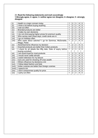 25. Read the following statements and mark accordingly
1-Strongly agree; 2- agree; 3- neither agree nor disagree; 4- disagree; 5 –strongly
disagree
(i) Health is a major concern today 1 2 3 4 5
(ii) I think a lot before buying anything 1 2 3 4 5
(iii) I eat out often 1 2 3 4 5
(iv) Branded products are better 1 2 3 4 5
(v) I make my own decisions 1 2 3 4 5
(vi) I do not mind paying higher prices for premium quality 1 2 3 4 5
(vii) Who carries cash these days; credit cards are in. 1 2 3 4 5
(vii) I go on holidays often 1 2 3 4 5
(viii) Who cares about calories? I go for Dominos, McDonalds,
Maggi, Pasta
1 2 3 4 5
(ix) Advertisements influence my decision 1 2 3 4 5
(x) Imported products are better than Indian products 1 2 3 4 5
(xi) I check for all details like Mfg date, Date of expiry before
buying a product.
1 2 3 4 5
(xi) I am brand loyal for most products 1 2 3 4 5
(xii) I would never settle abroad 1 2 3 4 5
(xiii) I watch television for my leisure 1 2 3 4 5
(xiv) Cars are used for showing off ones wealth 1 2 3 4 5
(xv) Others influence my decisions a lot 1 2 3 4 5
(xvi) I follow latest fashion and fads 1 2 3 4 5
(xvii) Indian cuisines are better than foreign cuisines 1 2 3 4 5
(xviii) I spend a lot 1 2 3 4 5
(xix) I don’t compromise quality for price 1 2 3 4 5
(xx) I party out often 1 2 3 4 5
 
