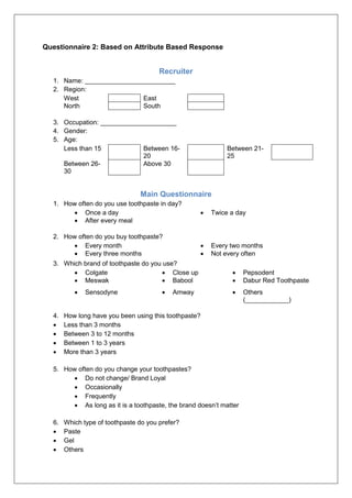 Questionnaire 2: Based on Attribute Based Response
Recruiter
1. Name: _________________________
2. Region:
West East
North South
3. Occupation: _____________________
4. Gender:
5. Age:
Less than 15 Between 16-
20
Between 21-
25
Between 26-
30
Above 30
Main Questionnaire
1. How often do you use toothpaste in day?
 Once a day  Twice a day
 After every meal
2. How often do you buy toothpaste?
 Every month  Every two months
 Every three months  Not every often
3. Which brand of toothpaste do you use?
 Colgate  Close up  Pepsodent
 Meswak  Babool  Dabur Red Toothpaste
 Sensodyne  Amway  Others
(____________)
4. How long have you been using this toothpaste?
 Less than 3 months
 Between 3 to 12 months
 Between 1 to 3 years
 More than 3 years
5. How often do you change your toothpastes?
 Do not change/ Brand Loyal
 Occasionally
 Frequently
 As long as it is a toothpaste, the brand doesn’t matter
6. Which type of toothpaste do you prefer?
 Paste
 Gel
 Others
 
