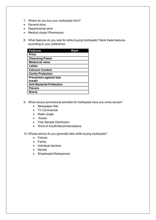 7. Where do you buy your toothpaste from?
 General store
 Departmental store
 Medical shops/ Pharmacies
8. What features do you look for while buying toothpaste? Rank these features
according to your preference.
Features Rank
Price
Cleansing Power
Medicinal value
Lather
Calcium Content
Cavity Protection
Prevention against bad
breath
Anti Bacterial Protection
Flavors
Brand
9. What various promotional activities for toothpaste have you come across?
 Newspaper Ads
 TV Commercial
 Radio Jingle
 Kiosks
 Free Sample Distribution
 Word of mouth/Recommendations
10. Whose advice do you generally take while buying toothpaste?
 Friends
 Family
 Individual decision
 Dentist
 Shopkeeper/Salesperson
 