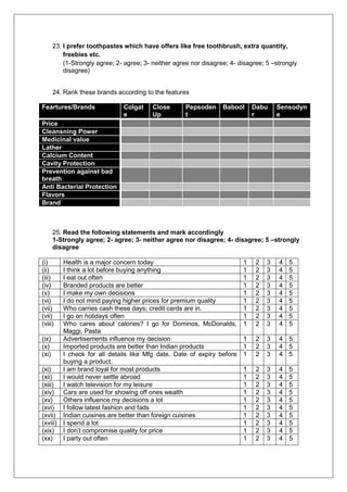 23. I prefer toothpastes which have offers like free toothbrush, extra quantity,
freebies etc.
(1-Strongly agree; 2- agree; 3- neither agree nor disagree; 4- disagree; 5 –strongly
disagree)
24. Rank these brands according to the features
Feartures/Brands Colgat
e
Close
Up
Pepsoden
t
Babool Dabu
r
Sensodyn
e
Price
Cleansning Power
Medicinal value
Lather
Calcium Content
Cavity Protection
Prevention against bad
breath
Anti Bacterial Protection
Flavors
Brand
25. Read the following statements and mark accordingly
1-Strongly agree; 2- agree; 3- neither agree nor disagree; 4- disagree; 5 –strongly
disagree
(i) Health is a major concern today 1 2 3 4 5
(ii) I think a lot before buying anything 1 2 3 4 5
(iii) I eat out often 1 2 3 4 5
(iv) Branded products are better 1 2 3 4 5
(v) I make my own decisions 1 2 3 4 5
(vi) I do not mind paying higher prices for premium quality 1 2 3 4 5
(vii) Who carries cash these days; credit cards are in. 1 2 3 4 5
(vii) I go on holidays often 1 2 3 4 5
(viii) Who cares about calories? I go for Dominos, McDonalds,
Maggi, Pasta
1 2 3 4 5
(ix) Advertisements influence my decision 1 2 3 4 5
(x) Imported products are better than Indian products 1 2 3 4 5
(xi) I check for all details like Mfg date, Date of expiry before
buying a product.
1 2 3 4 5
(xi) I am brand loyal for most products 1 2 3 4 5
(xii) I would never settle abroad 1 2 3 4 5
(xiii) I watch television for my leisure 1 2 3 4 5
(xiv) Cars are used for showing off ones wealth 1 2 3 4 5
(xv) Others influence my decisions a lot 1 2 3 4 5
(xvi) I follow latest fashion and fads 1 2 3 4 5
(xvii) Indian cuisines are better than foreign cuisines 1 2 3 4 5
(xviii) I spend a lot 1 2 3 4 5
(xix) I don’t compromise quality for price 1 2 3 4 5
(xx) I party out often 1 2 3 4 5
 