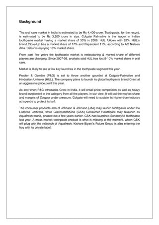 Background
The oral care market in India is estimated to be Rs 4,400-crore. Toothpaste, for the record,
is estimated to be Rs 3,200 crore in size. Colgate Palmolive is the leader in Indian
toothpaste market having a market share of 50% in 2009. HUL follows with 28%. HUL’s
brand Close-Up has a market share of 17% and Pepsodent 11%, according to AC Nielsen
data. Dabur is enjoying 10% market share.
From past few years the toothpaste market is restructuring & market share of different
players are changing. Since 2007-08, analysts said HUL has lost 8-10% market share in oral
care.
Market is likely to see a few key launches in the toothpaste segment this year.
Procter & Gamble (P&G) is set to throw another gauntlet at Colgate-Palmolive and
Hindustan Unilever (HUL). The company plans to launch its global toothpaste brand Crest at
an aggressive price point this year.
As and when P&G introduces Crest in India, it will entail price competition as well as heavy
brand investment in the category from all the players, in our view. It will put the market share
and margins of Colgate under pressure. Colgate will need to sustain its higher-than-industry
ad spends to protect its turf.
The consumer products arm of Johnson & Johnson (J&J) may launch toothpaste under the
Listerine umbrella, while GlaxoSmithKline (GSK) Consumer Healthcare may relaunch its
Aquafresh brand, phased out a few years earlier. GSK had launched Sensodyne toothpaste
last year. A mass-market toothpaste product is what is missing at the moment, which GSK
will plug with the relaunch of Aquafresh. Kishore Biyani's Future Group is also entering the
fray with its private label.
 