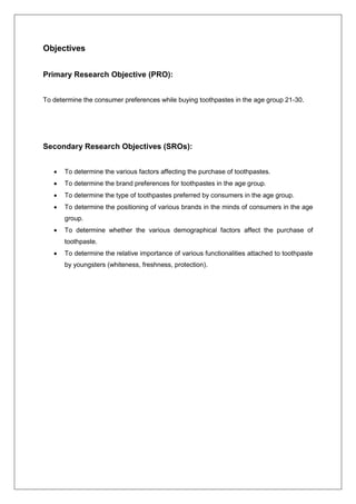 Objectives
Primary Research Objective (PRO):
To determine the consumer preferences while buying toothpastes in the age group 21-30.
Secondary Research Objectives (SROs):
 To determine the various factors affecting the purchase of toothpastes.
 To determine the brand preferences for toothpastes in the age group.
 To determine the type of toothpastes preferred by consumers in the age group.
 To determine the positioning of various brands in the minds of consumers in the age
group.
 To determine whether the various demographical factors affect the purchase of
toothpaste.
 To determine the relative importance of various functionalities attached to toothpaste
by youngsters (whiteness, freshness, protection).
 