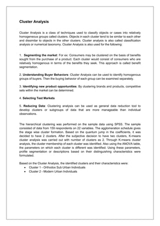 Cluster Analysis
Cluster Analysis is a class of techniques used to classify objects or cases into relatively
homogeneous groups called clusters. Objects in each cluster tend to be similar to each other
and dissimilar to objects in the other clusters. Cluster analysis is also called classification
analysis or numerical taxonomy. Cluster Analysis is also used for the following:
1. Segmenting the market: For ex: Consumers may be clustered on the basis of benefits
sought from the purchase of a product. Each cluster would consist of consumers who are
relatively homogenous in terms of the benefits they seek. This approach is called benefit
segmentation.
2. Understanding Buyer Behaviors: Cluster Analysis can be used to identify homogenous
groups of buyers. Then the buying behavior of each group can be examined separately.
3. Identifying new product opportunities: By clustering brands and products, competitive
sets within the market can be determined.
4. Selecting Test Markets
5. Reducing Data: Clustering analysis can be used as general data reduction tool to
develop clusters or subgroups of data that are more manageable than individual
observations.
The hierarchical clustering was performed on the sample data using SPSS. The sample
consisted of data from 159 respondents on 22 variables. The agglomeration schedule gives
the stage wise cluster formation. Based on the quantum jump in the coefficients, it was
decided to have 2 clusters. After the subjective decision to have two clusters, K-means
cluster analysis was carried out with number of clusters as 2. Through K-means cluster
analysis, the cluster membership of each cluster was identified. Also using the ANOVA table,
the parameters on which each cluster is different was identified. Using these parameters,
profile segmentation or descriptions based on their distinguishing characteristics were
formulated.
Based on the Cluster Analysis, the identified clusters and their characteristics were:
 Cluster 1 - Orthodox Sub Urban Individuals
 Cluster 2 - Modern Urban Individuals
 
