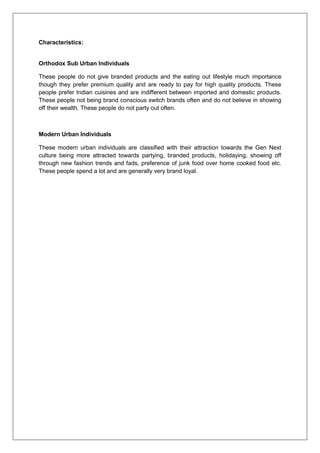 Characteristics:
Orthodox Sub Urban Individuals
These people do not give branded products and the eating out lifestyle much importance
though they prefer premium quality and are ready to pay for high quality products. These
people prefer Indian cuisines and are indifferent between imported and domestic products.
These people not being brand conscious switch brands often and do not believe in showing
off their wealth. These people do not party out often.
Modern Urban Individuals
These modern urban individuals are classified with their attraction towards the Gen Next
culture being more attracted towards partying, branded products, holidaying, showing off
through new fashion trends and fads, preference of junk food over home cooked food etc.
These people spend a lot and are generally very brand loyal.
 