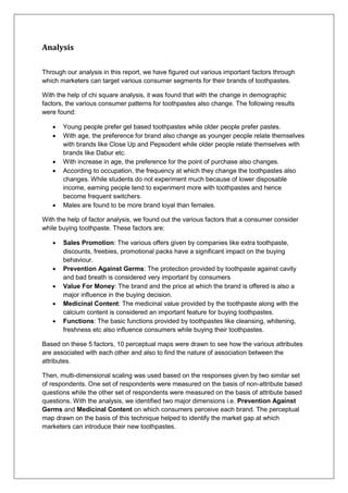 Analysis
Through our analysis in this report, we have figured out various important factors through
which marketers can target various consumer segments for their brands of toothpastes.
With the help of chi square analysis, it was found that with the change in demographic
factors, the various consumer patterns for toothpastes also change. The following results
were found:
 Young people prefer gel based toothpastes while older people prefer pastes.
 With age, the preference for brand also change as younger people relate themselves
with brands like Close Up and Pepsodent while older people relate themselves with
brands like Dabur etc.
 With increase in age, the preference for the point of purchase also changes.
 According to occupation, the frequency at which they change the toothpastes also
changes. While students do not experiment much because of lower disposable
income, earning people tend to experiment more with toothpastes and hence
become frequent switchers.
 Males are found to be more brand loyal than females.
With the help of factor analysis, we found out the various factors that a consumer consider
while buying toothpaste. These factors are:
 Sales Promotion: The various offers given by companies like extra toothpaste,
discounts, freebies, promotional packs have a significant impact on the buying
behaviour.
 Prevention Against Germs: The protection provided by toothpaste against cavity
and bad breath is considered very important by consumers
 Value For Money: The brand and the price at which the brand is offered is also a
major influence in the buying decision.
 Medicinal Content: The medicinal value provided by the toothpaste along with the
calcium content is considered an important feature for buying toothpastes.
 Functions: The basic functions provided by toothpastes like cleansing, whitening,
freshness etc also influence consumers while buying their toothpastes.
Based on these 5 factors, 10 perceptual maps were drawn to see how the various attributes
are associated with each other and also to find the nature of association between the
attributes.
Then, multi-dimensional scaling was used based on the responses given by two similar set
of respondents. One set of respondents were measured on the basis of non-attribute based
questions while the other set of respondents were measured on the basis of attribute based
questions. With the analysis, we identified two major dimensions i.e. Prevention Against
Germs and Medicinal Content on which consumers perceive each brand. The perceptual
map drawn on the basis of this technique helped to identify the market gap at which
marketers can introduce their new toothpastes.
 