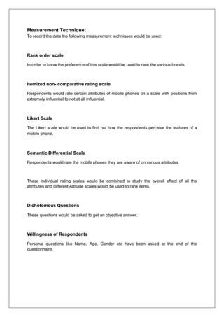 Measurement Technique:
To record the data the following measurement techniques would be used:
Rank order scale
In order to know the preference of this scale would be used to rank the various brands.
Itemized non- comparative rating scale
Respondents would rate certain attributes of mobile phones on a scale with positions from
extremely influential to not at all influential.
Likert Scale
The Likert scale would be used to find out how the respondents perceive the features of a
mobile phone.
Semantic Differential Scale
Respondents would rate the mobile phones they are aware of on various attributes.
These individual rating scales would be combined to study the overall effect of all the
attributes and different Attitude scales would be used to rank items.
Dichotomous Questions
These questions would be asked to get an objective answer.
Willingness of Respondents
Personal questions like Name, Age, Gender etc have been asked at the end of the
questionnaire.
 