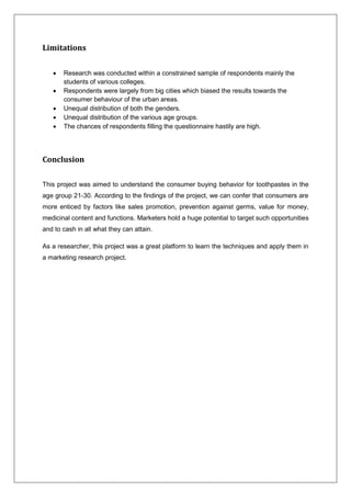 Limitations
 Research was conducted within a constrained sample of respondents mainly the
students of various colleges.
 Respondents were largely from big cities which biased the results towards the
consumer behaviour of the urban areas.
 Unequal distribution of both the genders.
 Unequal distribution of the various age groups.
 The chances of respondents filling the questionnaire hastily are high.
Conclusion
This project was aimed to understand the consumer buying behavior for toothpastes in the
age group 21-30. According to the findings of the project, we can confer that consumers are
more enticed by factors like sales promotion, prevention against germs, value for money,
medicinal content and functions. Marketers hold a huge potential to target such opportunities
and to cash in all what they can attain.
As a researcher, this project was a great platform to learn the techniques and apply them in
a marketing research project.
 