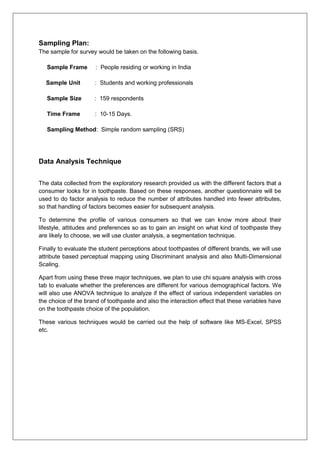 Sampling Plan:
The sample for survey would be taken on the following basis.
Sample Frame : People residing or working in India
Sample Unit : Students and working professionals
Sample Size : 159 respondents
Time Frame : 10-15 Days.
Sampling Method: Simple random sampling (SRS)
Data Analysis Technique
The data collected from the exploratory research provided us with the different factors that a
consumer looks for in toothpaste. Based on these responses, another questionnaire will be
used to do factor analysis to reduce the number of attributes handled into fewer attributes,
so that handling of factors becomes easier for subsequent analysis.
To determine the profile of various consumers so that we can know more about their
lifestyle, attitudes and preferences so as to gain an insight on what kind of toothpaste they
are likely to choose, we will use cluster analysis, a segmentation technique.
Finally to evaluate the student perceptions about toothpastes of different brands, we will use
attribute based perceptual mapping using Discriminant analysis and also Multi-Dimensional
Scaling.
Apart from using these three major techniques, we plan to use chi square analysis with cross
tab to evaluate whether the preferences are different for various demographical factors. We
will also use ANOVA technique to analyze if the effect of various independent variables on
the choice of the brand of toothpaste and also the interaction effect that these variables have
on the toothpaste choice of the population.
These various techniques would be carried out the help of software like MS-Excel, SPSS
etc.
 