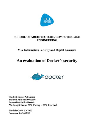 SCHOOL OF ARCHITECTURE, COMPUTING AND
ENGINEERING
MSc Information Security and Digital Forensics
An evaluation of Docker’s security
Student Name: Ade Ajasa
Student Number: 0015906
Supervisor: Mike Kretsis
Marking Scheme: 75% Theory – 25% Practical
Module Code: CN7000
Semester 3 – 2015/16
 
