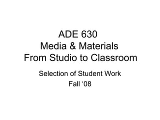ADE 630
Media & Materials
From Studio to Classroom
Selection of Student Work
Fall ‘08
 