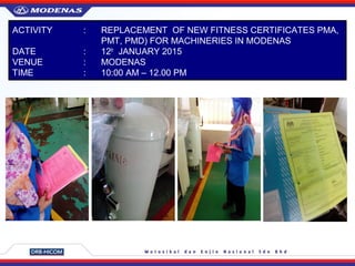 ACTIVITY : REPLACEMENT OF NEW FITNESS CERTIFICATES PMA,
PMT, PMD) FOR MACHINERIES IN MODENAS
DATE : 12th
JANUARY 2015
VENUE : MODENAS
TIME : 10:00 AM – 12.00 PM
 