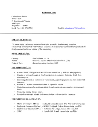 Curriculum Vitae
Chandramouli Dabbe
House #1033
8th
B main road, 6th
Sector
HSR Layout
Bangalore – 560034
Mobile No. : +91- 9740635181 Email-Id: chandudabbe73@gmail.com
CAREER OBJECTIVES:
To pursue highly challenging venture and to acquire new skills. Simultaneously contribute
constructively and effectively with the fullest utilization of my career experience and managerial skills to
the advancement and strong building of the organization.
WORK EXPERIENCE:
Company : Iron Mountain Pvt. Ltd
Position : Process Associate in Finance shared services. (AR)
Period of Work : Presently working from June, 2013
JOB RESPONSIBILITY:
 US and Canada cash application process in Oracle financials. (Check and Wire payments)
 Creation of batch and receipts in Oracle,application of cash as per the invoice details from
customer portal.
 Processing of refunds to customers on overpayments, duplicate payments and other misdirected
payments.
 Creation of CM and Debit memo to knock of adjustment amount.
 Contacting customers for remittance details through emails and addressing their post payment
issues.
 Conducting training for new joiners.
 Research on unapplied balance to clear or refund the cash to respective customers.
EDUCATIONAL QUALIFICATION:
 Master of Commerce [M.Com] -NDRK PGCenter,Hassan in 2013 (University of Mysore)
 Bachelor in Commerce [B.Com] - NDRK First Grade College, Hassan in the year 2011
 Pre University Education [PUC] - M.Krishna PU College, Hassan in the year 2008
 SSLC - Hoysala High School, Hassan in the year 2006
 
