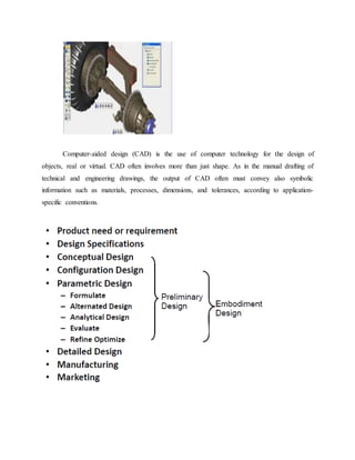 Computer-aided design (CAD) is the use of computer technology for the design of
objects, real or virtual. CAD often involves more than just shape. As in the manual drafting of
technical and engineering drawings, the output of CAD often must convey also symbolic
information such as materials, processes, dimensions, and tolerances, according to application-
specific conventions.
 