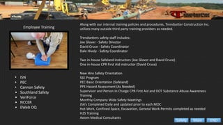 Employee Training
• ISN
• PEC
• Cannon Safety
• Southland Safety
• VeriForce
• NCCER
• EWeb OQ
Along with our internal training policies and procedures, Trendsetter Construction Inc.
utilizes many outside third party training providers as needed.
Trendsetters safety staff includes:
Joe Glover - Safety Director
David Cruce - Safety Coordinator
Dale Hively - Safety Coordinator
Two in-house Safeland instructors (Joe Glover and David Cruce)
One in-house CPR First Aid instructor (David Cruce)
New Hire Safety Orientation
SSE Program
PEC Basic Orientation (Safeland)
PPE Hazard Assessment (As Needed)
Supervisor and Person In Charge CPR First Aid and DOT Substance Abuse Awareness
Training
Monthly Company Wide Safety Meetings
JSA’s Completed Daily and updated prior to each MOC
Hot Work, Confined Space, Excavation, General Work Permits completed as needed
H2S Training
Axiom Medical Consultants
ENDMainSafety
 