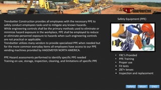 Safety Equipment (PPE)
• FRC’s Provided
• PPE Training
• Proper use
• Fit tests
• Z87+ lenses
• Inspection and replacement
Trendsetter Construction provides all employees with the necessary PPE to
safely conduct employees tasks and to mitigate any known hazards.
While engineering controls shall be the primary methods used to eliminate or
minimize hazard exposure in the workplace, PPE shall be employed to reduce
or eliminate personnel exposure to hazards when such engineering controls
are not practical or applicable.
Trendsetter utilizes many vendors to provide specialized PPE when needed but
for the more common everyday items all employees have access to our PPE
vending machines provided by HAGEMEYER NORTH AMERICA.
PPE Hazard assessments performed to identify specific PPE needed
Training on use, storage, inspection, cleaning, and limitations of specific PPE
ENDMainSafety
 