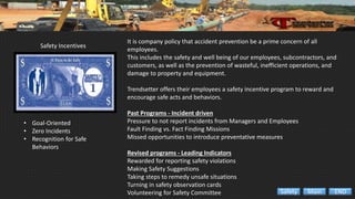 Safety Incentives
• Goal-Oriented
• Zero Incidents
• Recognition for Safe
Behaviors
It is company policy that accident prevention be a prime concern of all
employees.
This includes the safety and well being of our employees, subcontractors, and
customers, as well as the prevention of wasteful, inefficient operations, and
damage to property and equipment.
Trendsetter offers their employees a safety incentive program to reward and
encourage safe acts and behaviors.
Past Programs - Incident driven
Pressure to not report incidents from Managers and Employees
Fault Finding vs. Fact Finding Missions
Missed opportunities to introduce preventative measures
Revised programs - Leading Indicators
Rewarded for reporting safety violations
Making Safety Suggestions
Taking steps to remedy unsafe situations
Turning in safety observation cards
Volunteering for Safety Committee ENDMainSafety
 