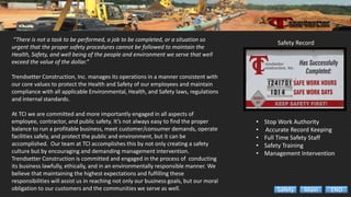 Safety Record
• Stop Work Authority
• ‘Accurate Record Keeping
• Full Time Safety Staff
• Safety Training
• Management Intervention
“There is not a task to be performed, a job to be completed, or a situation so
urgent that the proper safety procedures cannot be followed to maintain the
Health, Safety, and well being of the people and environment we serve that well
exceed the value of the dollar.”
Trendsetter Construction, Inc. manages its operations in a manner consistent with
our core values to protect the Health and Safety of our employees and maintain
compliance with all applicable Environmental, Health, and Safety laws, regulations
and internal standards.
At TCI we are committed and more importantly engaged in all aspects of
employee, contractor, and public safety. It’s not always easy to find the proper
balance to run a profitable business, meet customer/consumer demands, operate
facilities safely, and protect the public and environment, but it can be
accomplished. Our team at TCI accomplishes this by not only creating a safety
culture but by encouraging and demanding management intervention.
Trendsetter Construction is committed and engaged in the process of conducting
its business lawfully, ethically, and in an environmentally responsible manner. We
believe that maintaining the highest expectations and fulfilling these
responsibilities will assist us in reaching not only our business goals, but our moral
obligation to our customers and the communities we serve as well. ENDMainSafety
 