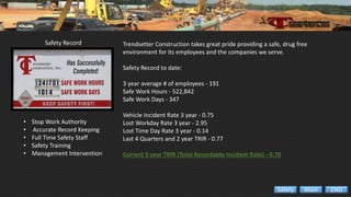 Safety Record
• Stop Work Authority
• ‘Accurate Record Keeping
• Full Time Safety Staff
• Safety Training
• Management Intervention
Trendsetter Construction takes great pride providing a safe, drug free
environment for its employees and the companies we serve.
Safety Record to date:
3 year average # of employees - 191
Safe Work Hours - 522,842
Safe Work Days - 347
Vehicle Incident Rate 3 year - 0.75
Lost Workday Rate 3 year - 2.95
Lost Time Day Rate 3 year - 0.14
Last 4 Quarters and 2 year TRIR - 0.77
Current 3 year TRIR (Total Recordable Incident Rate) - 0.70
ENDMainSafety
 