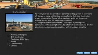 New Construction
• Planning and Logistics
• Civil Construction
• Fabrication & Hot Work
• Testing
• Commissioning
• Utilities
TCI Facility Services can provide the personnel and equipment to build a one
off storage or piping addition to a complex facility. Each New Construction
project is approached from a Safety standpoint and is key through our
building process from site preparation to hand off.
TCI recognizes communication to be a crucial part of planning new
construction within existing facilities. TCI effectively collaborates and develops
planning to meet construction deadlines with utmost care for safety.
ENDMainPlant
 