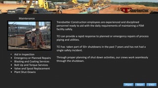 Maintenance
• Aid in Inspection
• Emergency or Planned Repairs
• Blasting and Coating Services
• Bolt Up and Torque Services
• Valve and Spool Replacement
• Plant Shut-Downs
Trendsetter Construction employees are experienced and disciplined
personnel ready to aid with the daily requirements of maintaining a PSM
facility safely.
TCI can provide a rapid response to planned or emergency repairs of process
piping and utilities.
TCI has taken part of 50+ shutdowns in the past 7 years and has not had a
single safety incident.
Through proper planning of shut down activities, our crews work seamlessly
through the shutdown.
ENDMainPlant
 