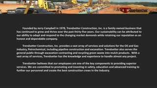 Founded by Jerry Campbell in 1978, Trendsetter Construction, Inc. is a family owned business that
has continued to grow and thrive over the past thirty-five years. Our sustainability can be attributed to
our ability to adapt and respond to the changing market demands while retaining our reputation as an
honest and dependable company.
Trendsetter Construction, Inc. provides a vast array of services and solutions for the Oil and Gas
industry, Petrochemical, including pipeline construction and excavation. Trendsetter also serves the
general public through excavation contracting and recycling green waste into mulch products. With a
vast array of services, Trendsetter has the knowledge and experience to handle almost any project.
Trendsetter believes that our employees are one of the key components to providing superior
services. We are committed to promoting and investing in safety, education and advanced training to
further our personnel and create the best construction crews in the industry.
 