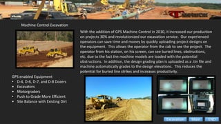 Machine Control Excavation
GPS enabled Equipment
• D-4, D-6, D-7, and D-8 Dozers
• Excavators
• Motorgraders
• Push to Grade More Efficient
• Site Balance with Existing Dirt
With the addition of GPS Machine Control in 2010, it increased our production
on projects 30% and revolutionized our excavation service. Our experienced
operators can save time and money by quickly uploading project designs on
the equipment. This allows the operator from the cab to see the project. The
operator from his station, on his screen, can see buried lines, obstructions,
etc. due to the fact the machine models are loaded with the potential
obstructions. In addition, the design grading plan is uploaded as a .tin file and
machine automatically grades to the design elevations. This reduces the
potential for buried line strikes and increases productivity.
ENDMainExcavation
 