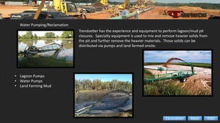 Water Pumping/Reclamation
• Lagoon Pumps
• Water Pumps
• Land Farming Mud
Trendsetter has the experience and equipment to perform lagoon/mud pit
closures. Specialty equipment is used to mix and remove heavier solids from
the pit and further remove the heavier materials. Those solids can be
distributed via pumps and land farmed onsite.
ENDMainExcavation
 