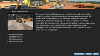 Road & Maintenance
• Road Construction
• Road Maintenance
• Dust Suppression
• Aggregate Supplier
Trendsetter has the ability to construct and maintain roads of any caliber.
Using GPS machine controlled equipment, project designs are put on the
ground with near perfect accuracy. Extensive experience with road
construction, TCI can aid designing a roadway to handle any payload
imageable. We have extensive experience at installing emulsions, aggregates,
road oil and many other topical products. With TCI’s buying power,
aggregates, road oils and asphalt are delivered to our customers at lower
prices than our competition.
ENDMainExcavation
 