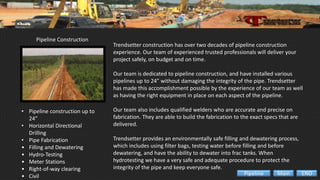 Pipeline Construction
• Pipeline construction up to
24”
• Horizontal Directional
Drilling
• Pipe Fabrication
• Filling and Dewatering
• Hydro-Testing
• Meter Stations
• Right-of-way clearing
• Civil
Trendsetter construction has over two decades of pipeline construction
experience. Our team of experienced trusted professionals will deliver your
project safely, on budget and on time.
Our team is dedicated to pipeline construction, and have installed various
pipelines up to 24” without damaging the integrity of the pipe. Trendsetter
has made this accomplishment possible by the experience of our team as well
as having the right equipment in place on each aspect of the pipeline.
Our team also includes qualified welders who are accurate and precise on
fabrication. They are able to build the fabrication to the exact specs that are
delivered.
Trendsetter provides an environmentally safe filling and dewatering process,
which includes using filter bags, testing water before filling and before
dewatering, and have the ability to dewater into frac tanks. When
hydrotesting we have a very safe and adequate procedure to protect the
integrity of the pipe and keep everyone safe.
ENDMainPipeline
 