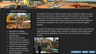 Pipeline Maintenance
• Maintenance Pigging
• Painting and sandblasting
• Anomaly digs
• Right-of-way mowing
In- line inspection support
• Make-Ready and Fabrication
of launchers and receivers.
• Pipeline reconditioning
• Contract pipeline locators
• composite wraps and steel
sleeve installation.
Trendsetter Construction offers extensive menu of pipeline integrity services.
Let us show you how our experienced and efficient team members can help
deliver your next integrity project on budget, on time in a safe manner.
Trendsetter currently provides integrity services for several large midstream,
transmission companies. We are the trusted choice for all your integrity
projects.
Our team of trusted and respected employees stay up to date on current laws
regarding pipeline integrity repair methods. Trendsetter owns triplex pumps
for hydro-testing applications. We are your one stop shop for all integrity
projects.
ENDMainPipeline
 