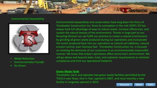 Environmental Stewardship
Environmental stewardship and conservation have long been the focus of
Trendsetter Construction Inc. Since its conception in the mid 1970’s TCI has
always took full advantage of ways to reduce waste, increase efficiencies, and
sustain the natural beauty of the environment. Thanks in large part to our
Recycling Division we can fulfill our promise to create a natural environment
by grinding all green waste produced during our operations and incorporate
the mulch produced back into our operations as natural soil additives, natural
erosion control, even biomass fuel. Trendsetter Construction Inc. is focused
on meeting the demands of our customers in an environmentally responsible
manner. We know that today’s operations affect tomorrow’s environment. We
will go above and beyond state, local, and customer requirements to maintain
compliance and limit our operational footprint.
Green Waste Yards
Trendsetter owns and operates two green waste facilities permitted by the
TCEQ in east Texas. One in Tyer, opened in 2007, and most recently a new
facility in Longview opened in 2015.
• Waste Reduction
• Environmentally Friendly
• Go Green
ENDMainRecycle
 